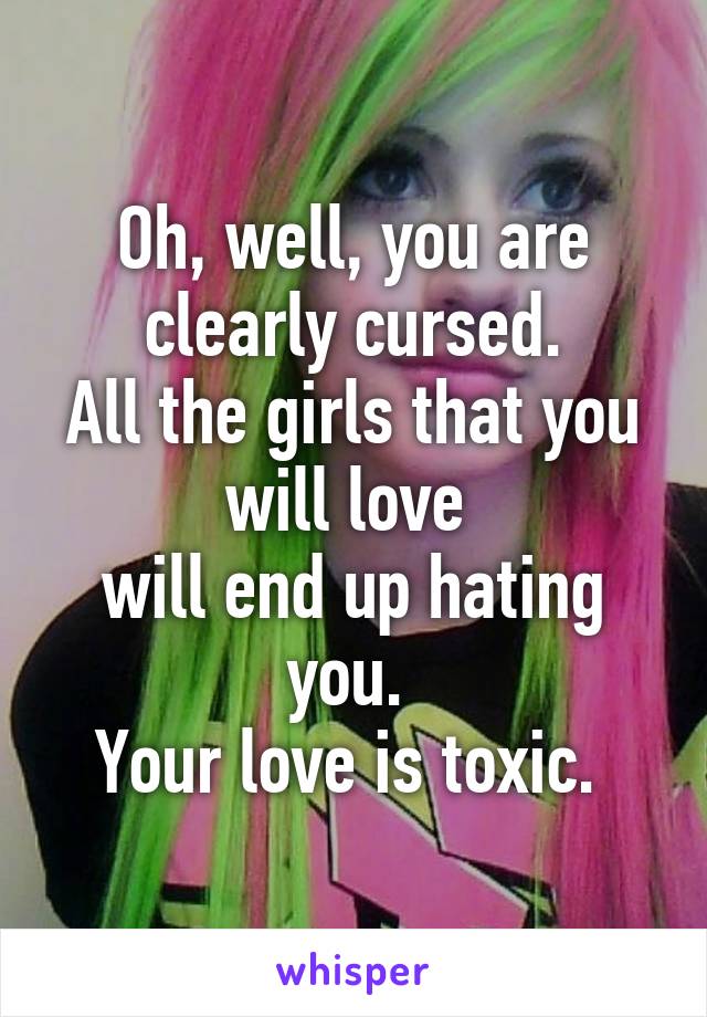 Oh, well, you are clearly cursed.
All the girls that you will love 
will end up hating you. 
Your love is toxic. 