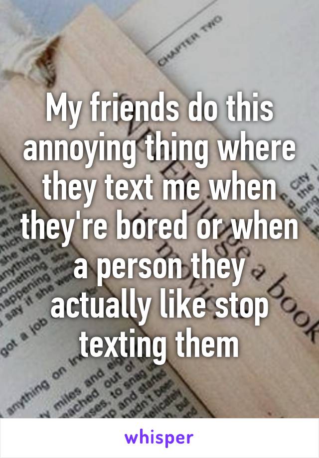 My friends do this annoying thing where they text me when they're bored or when a person they actually like stop texting them