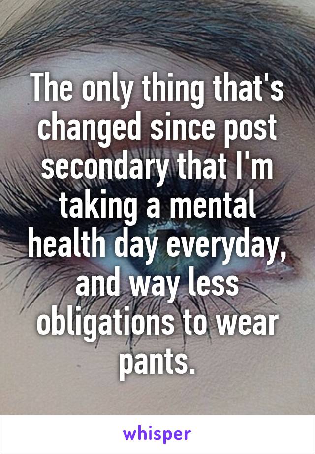 The only thing that's changed since post secondary that I'm taking a mental health day everyday, and way less obligations to wear pants.