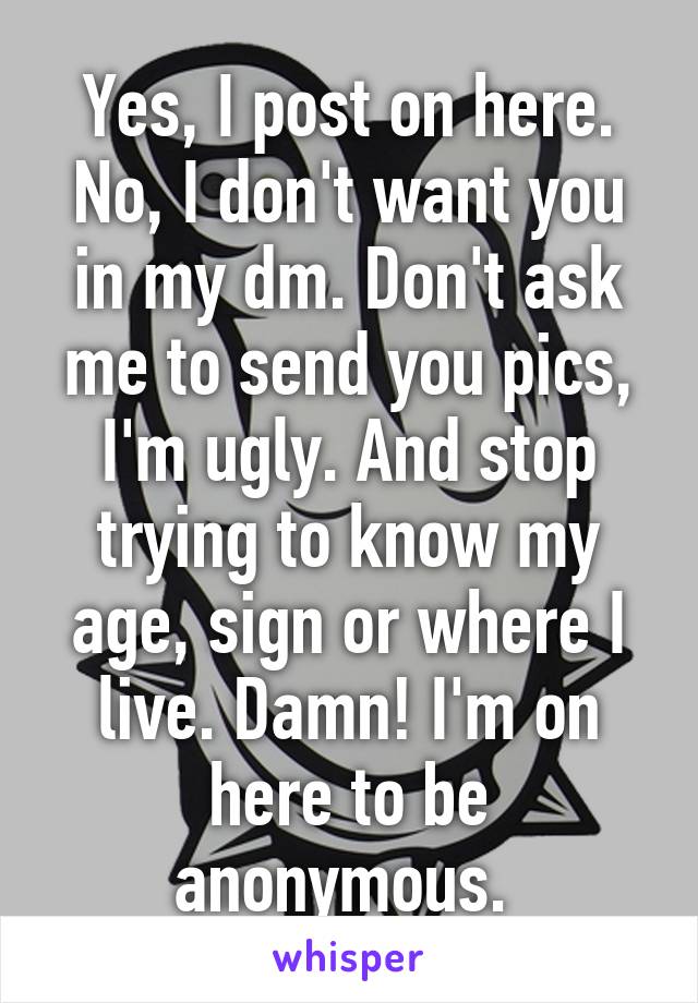 Yes, I post on here. No, I don't want you in my dm. Don't ask me to send you pics, I'm ugly. And stop trying to know my age, sign or where I live. Damn! I'm on here to be anonymous. 