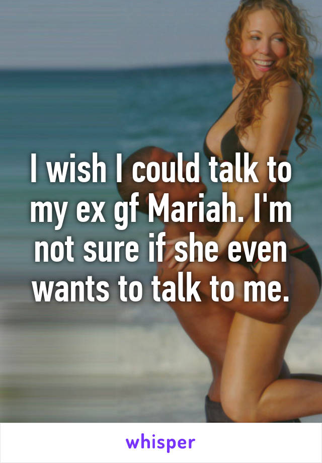 I wish I could talk to my ex gf Mariah. I'm not sure if she even wants to talk to me.