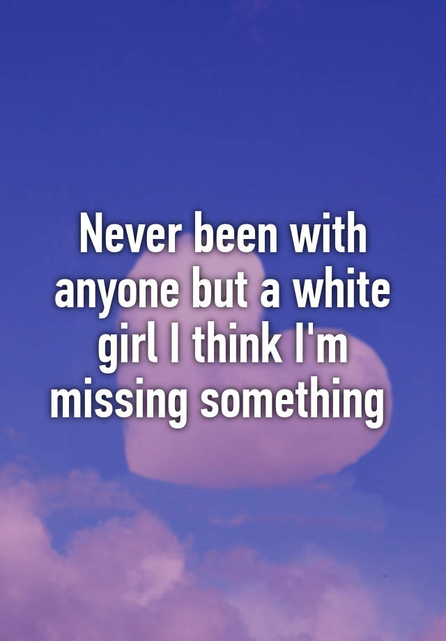 never-been-with-anyone-but-a-white-girl-i-think-i-m-missing-something