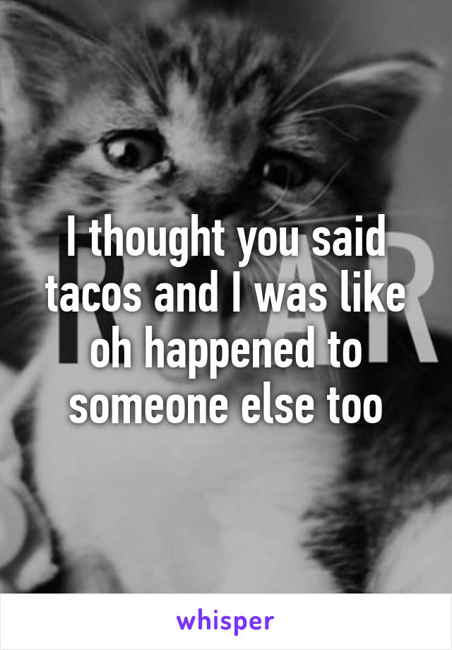 I thought you said tacos and I was like oh happened to someone else too