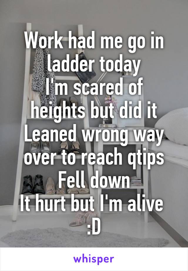 Work had me go in ladder today
I'm scared of heights but did it
Leaned wrong way over to reach qtips
Fell down
It hurt but I'm alive 
:D