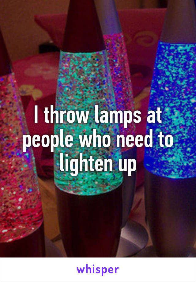 I throw lamps at people who need to lighten up