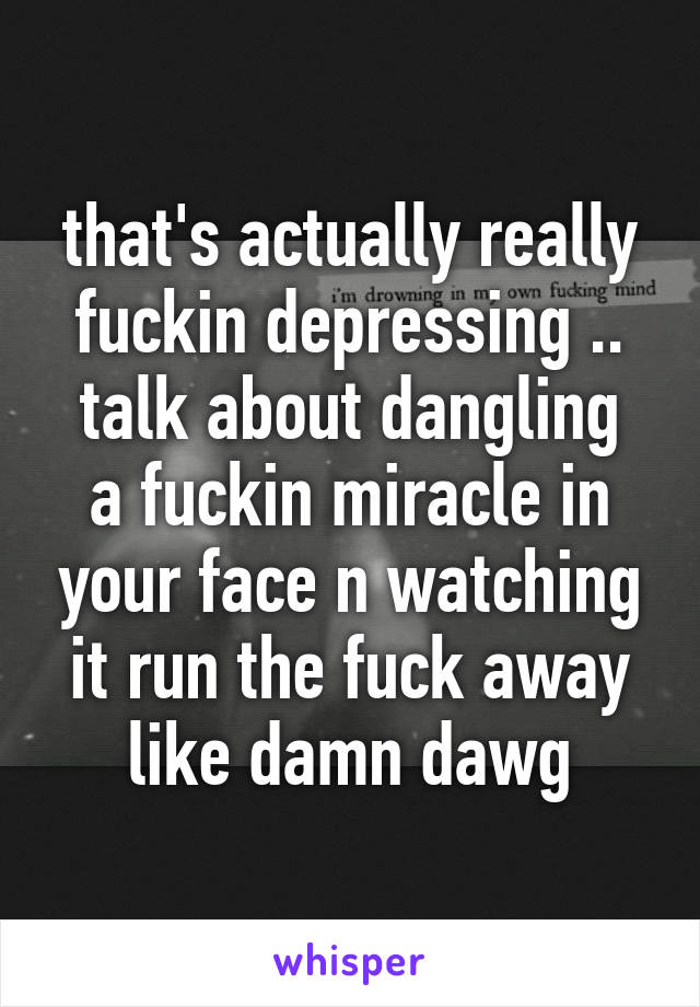 that's actually really fuckin depressing ..
talk about dangling a fuckin miracle in your face n watching it run the fuck away
like damn dawg