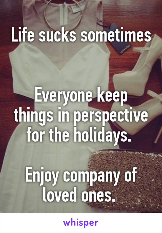 Life sucks sometimes 

Everyone keep things in perspective for the holidays. 

Enjoy company of loved ones. 