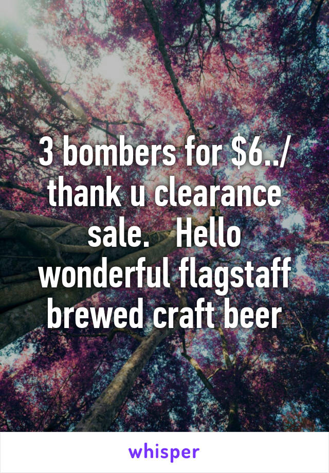 3 bombers for $6../ thank u clearance sale.   Hello wonderful flagstaff brewed craft beer