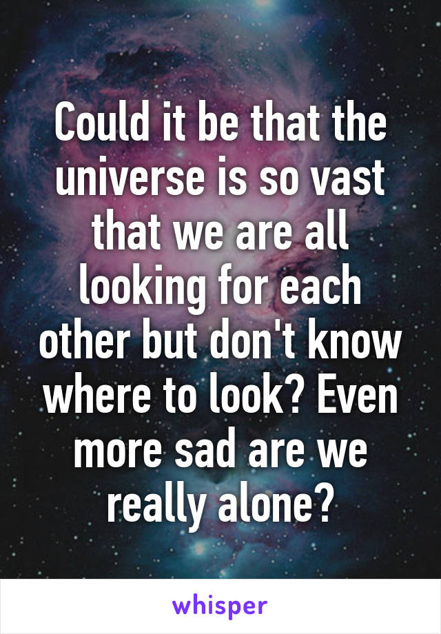 Could it be that the universe is so vast that we are all looking for each other but don't know where to look? Even more sad are we really alone?