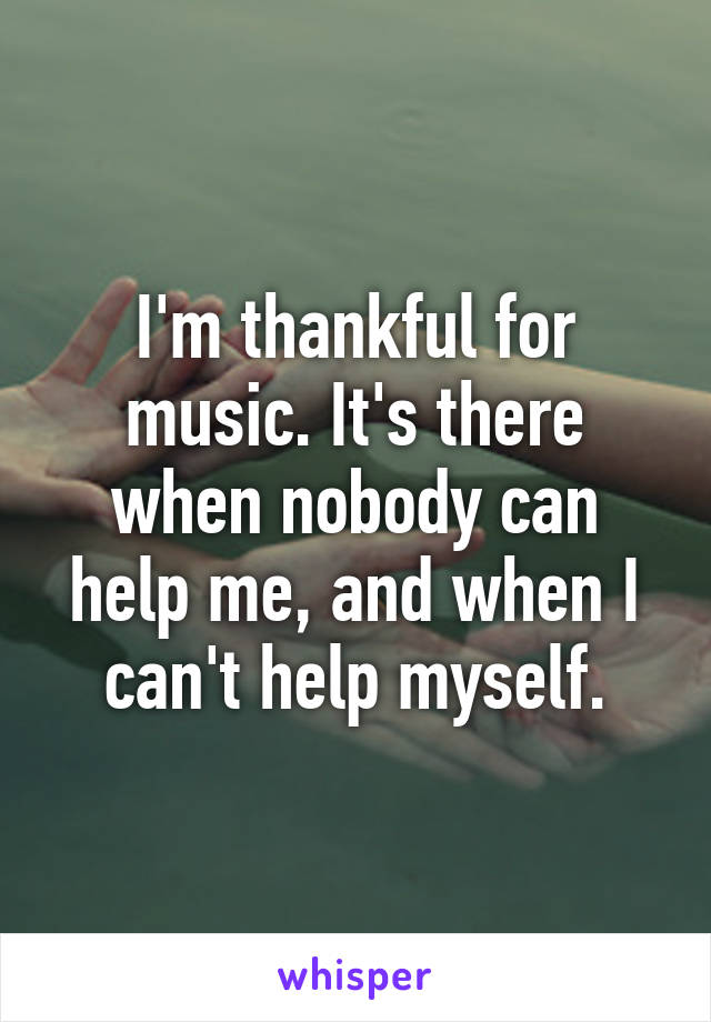 I'm thankful for music. It's there when nobody can help me, and when I can't help myself.