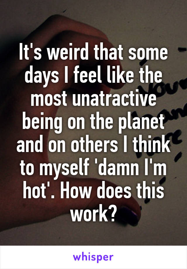 It's weird that some days I feel like the most unatractive being on the planet and on others I think to myself 'damn I'm hot'. How does this work?