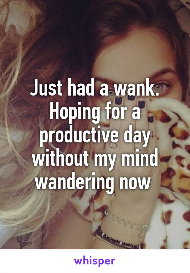 Just had a wank. Hoping for a productive day without my mind wandering now 