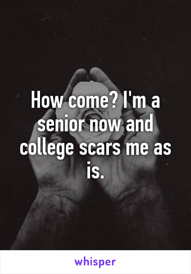 How come? I'm a senior now and college scars me as is.