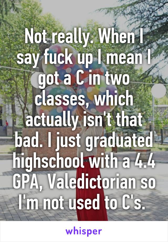 Not really. When I say fuck up I mean I got a C in two classes, which actually isn't that bad. I just graduated highschool with a 4.4 GPA, Valedictorian so I'm not used to C's. 