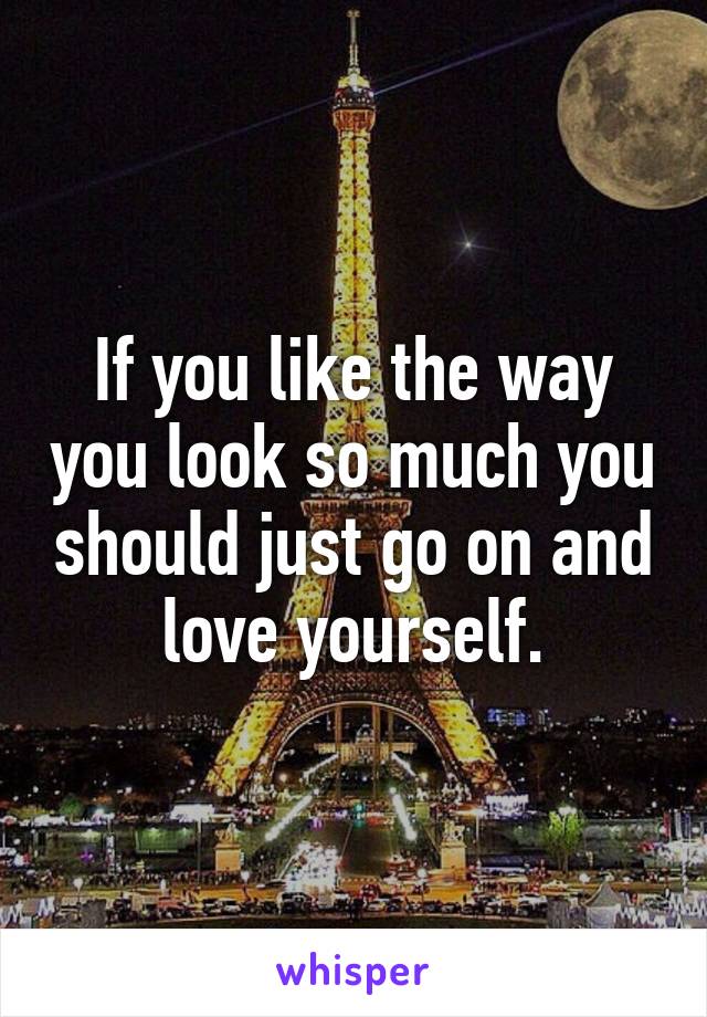 If you like the way you look so much you should just go on and love yourself.