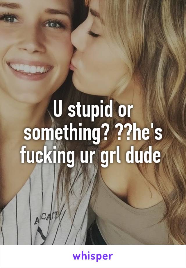 U stupid or something? ??he's fucking ur grl dude 