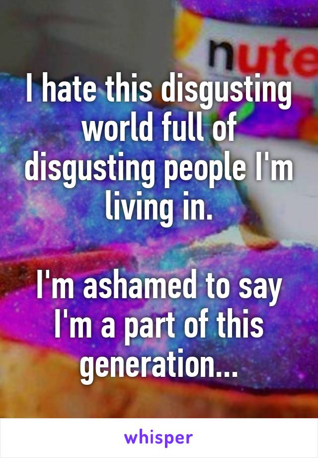 I hate this disgusting world full of disgusting people I'm living in.

I'm ashamed to say I'm a part of this generation...