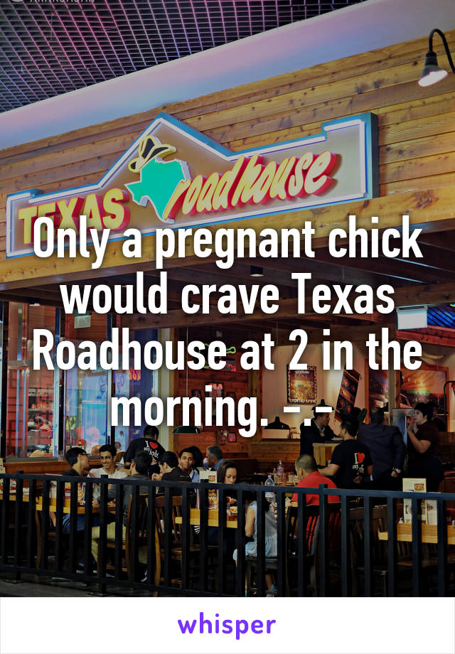 Only a pregnant chick would crave Texas Roadhouse at 2 in the morning. -.- 