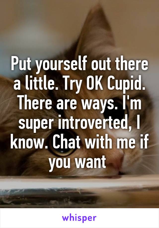 Put yourself out there a little. Try OK Cupid. There are ways. I'm super introverted, I know. Chat with me if you want 