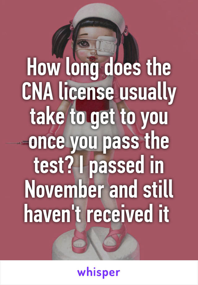 How long does the CNA license usually take to get to you once you pass the test? I passed in November and still haven't received it 