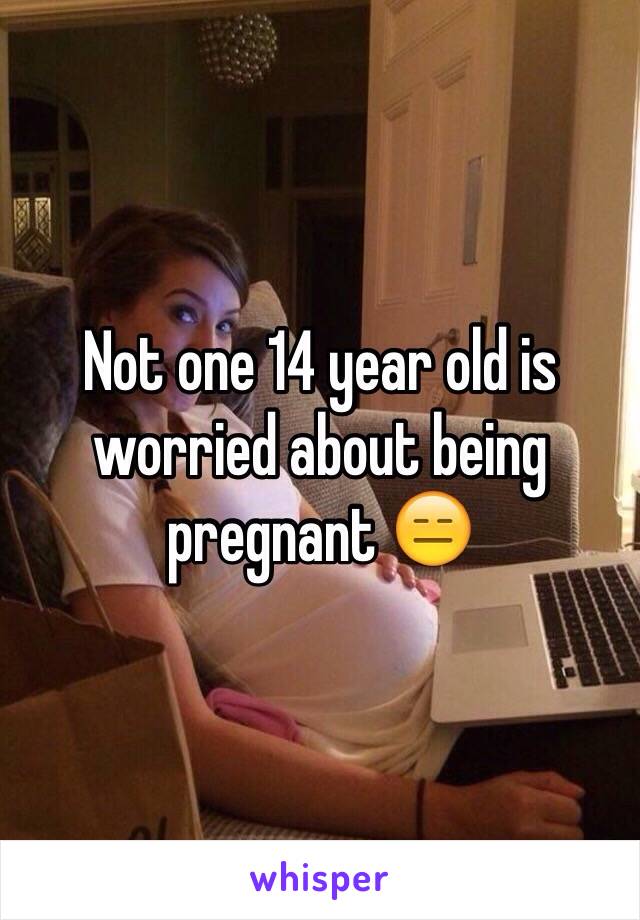 Not one 14 year old is worried about being pregnant 😑