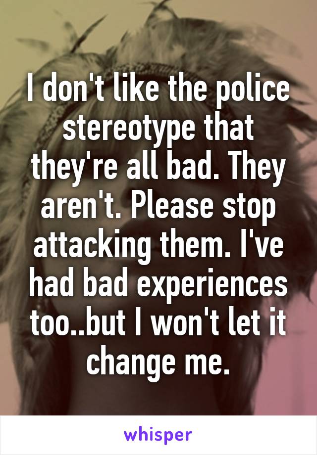 I don't like the police stereotype that they're all bad. They aren't. Please stop attacking them. I've had bad experiences too..but I won't let it change me.