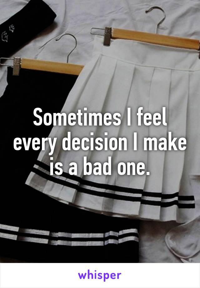 Sometimes I feel every decision I make is a bad one.