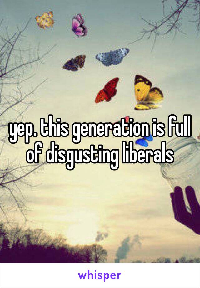 yep. this generation is full of disgusting liberals