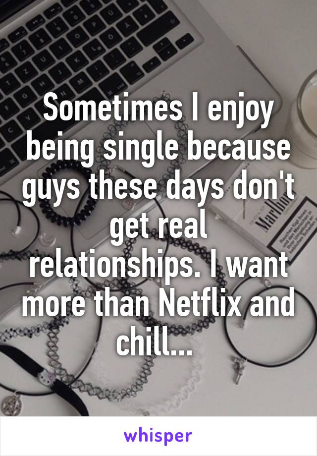 Sometimes I enjoy being single because guys these days don't get real relationships. I want more than Netflix and chill... 