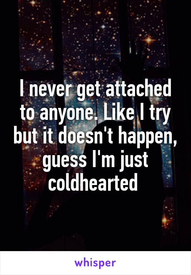 I never get attached to anyone. Like I try but it doesn't happen, guess I'm just coldhearted 