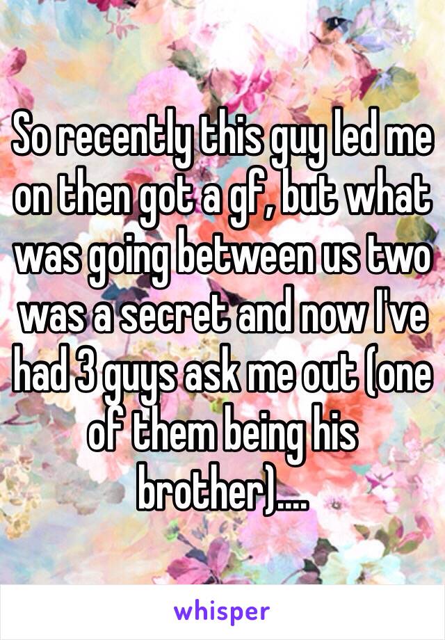 So recently this guy led me on then got a gf, but what was going between us two was a secret and now I've had 3 guys ask me out (one of them being his brother).... 