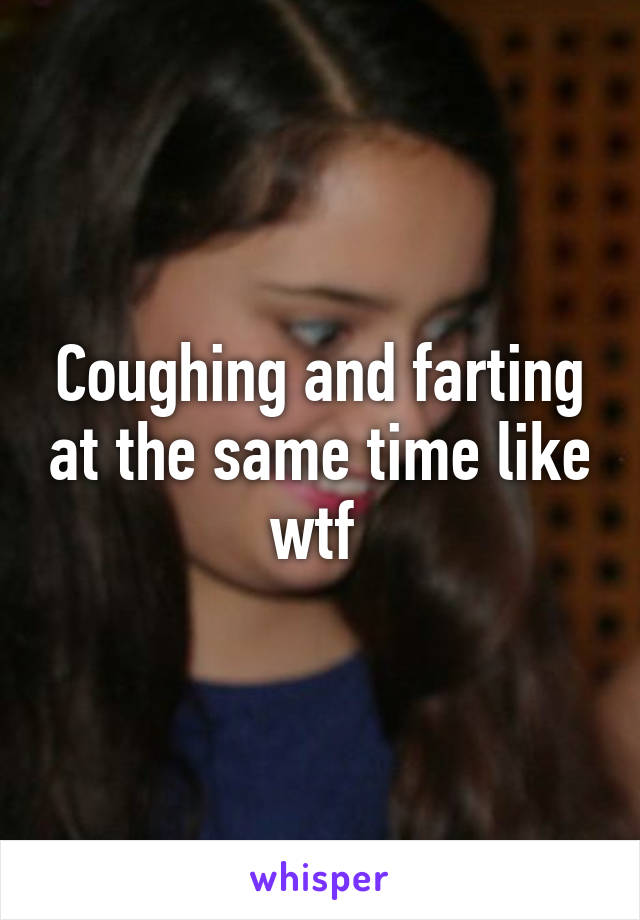 Coughing and farting at the same time like wtf 