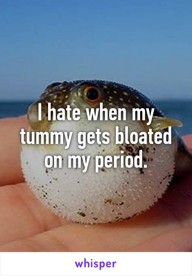 I hate when my tummy gets bloated on my period.