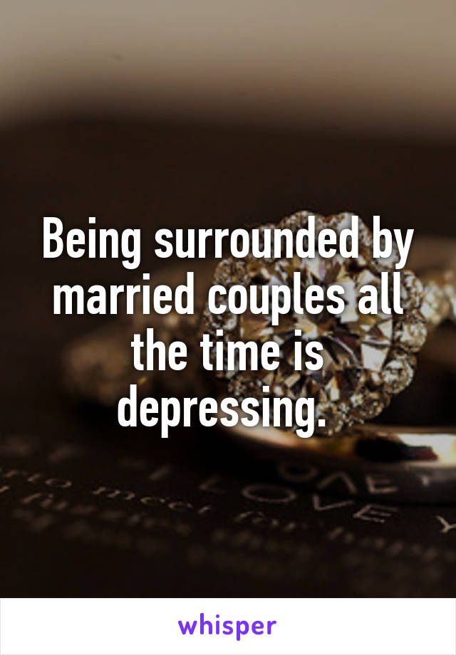 Being surrounded by married couples all the time is depressing. 