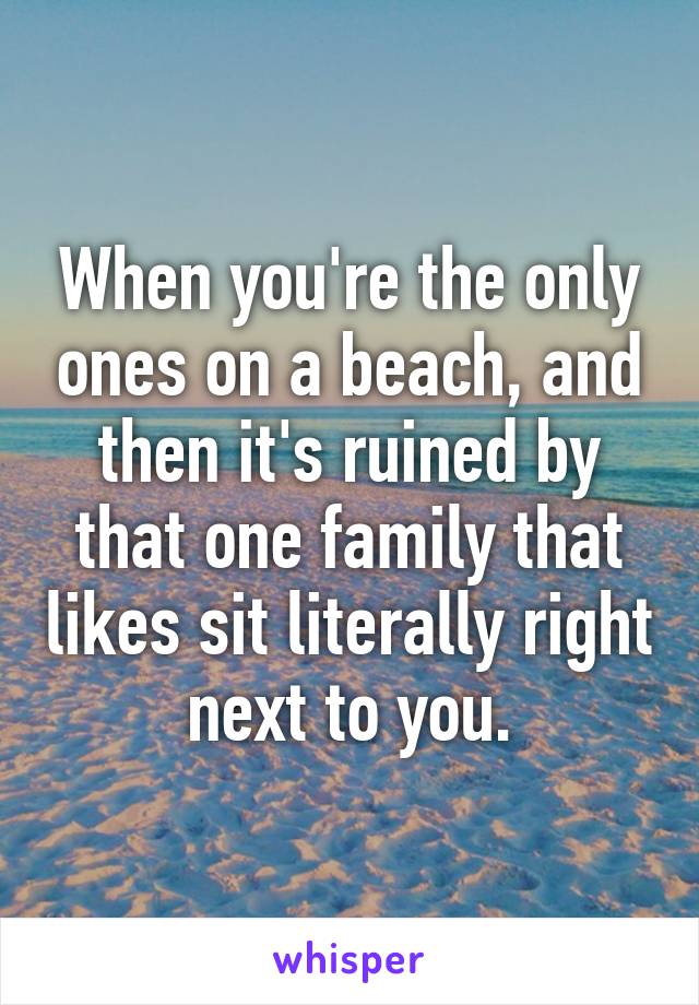 When you're the only ones on a beach, and then it's ruined by that one family that likes sit literally right next to you.