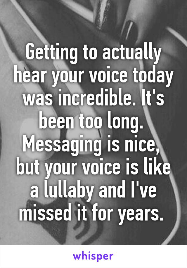 Getting to actually hear your voice today was incredible. It's been too long.  Messaging is nice,  but your voice is like a lullaby and I've missed it for years. 