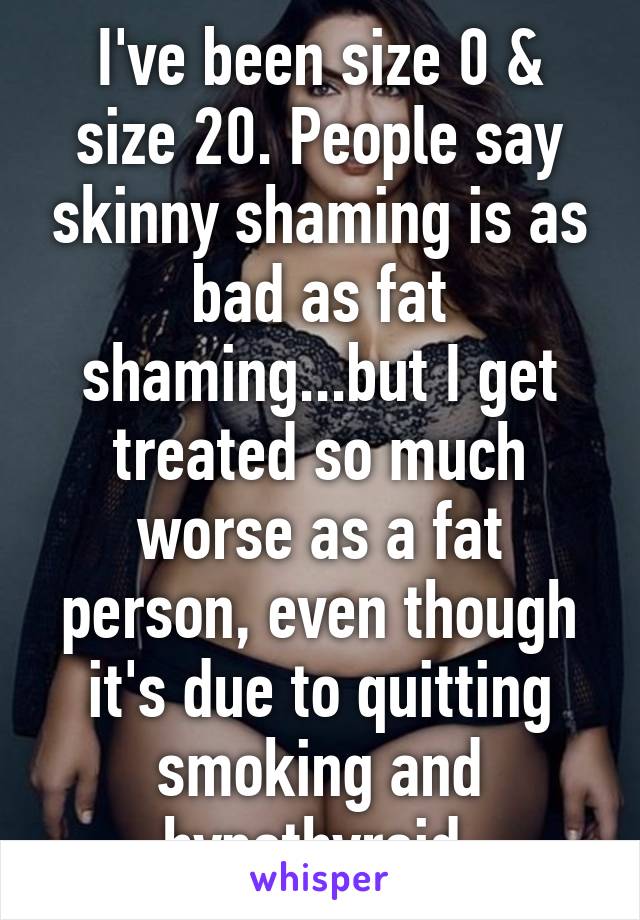 I've been size 0 & size 20. People say skinny shaming is as bad as fat shaming...but I get treated so much worse as a fat person, even though it's due to quitting smoking and hypothyroid.