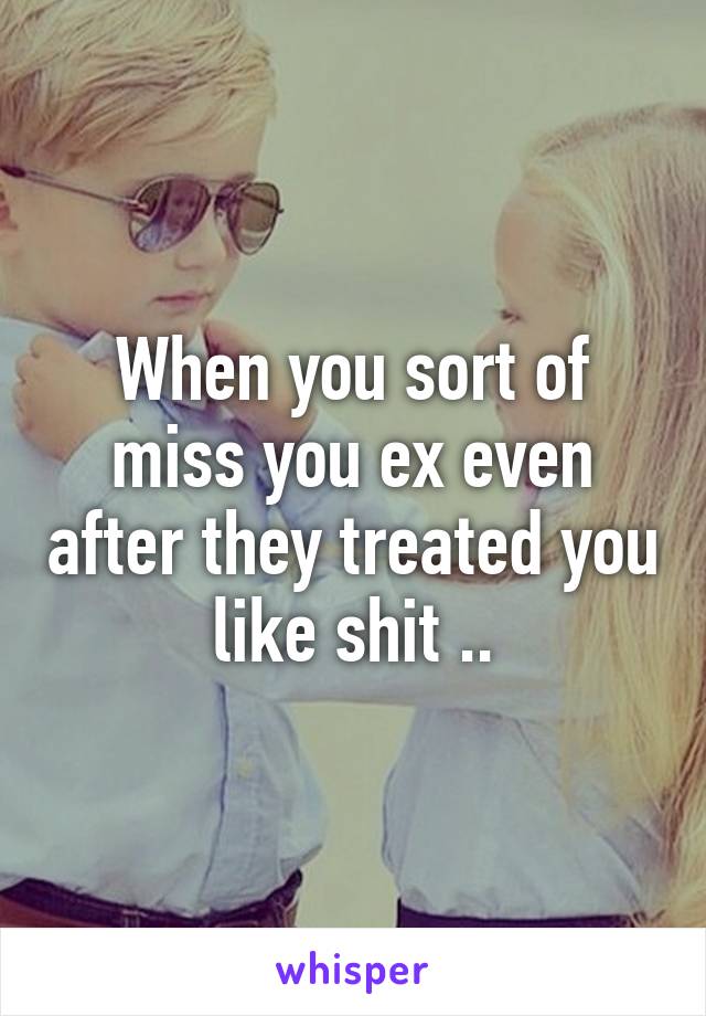 When you sort of miss you ex even after they treated you like shit ..