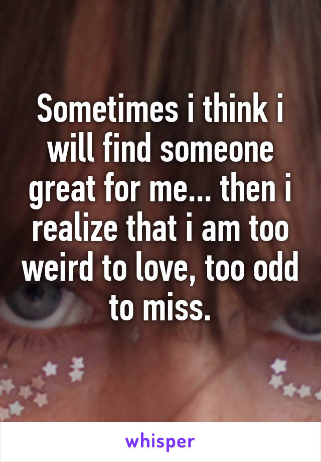 Sometimes i think i will find someone great for me... then i realize that i am too weird to love, too odd to miss.
