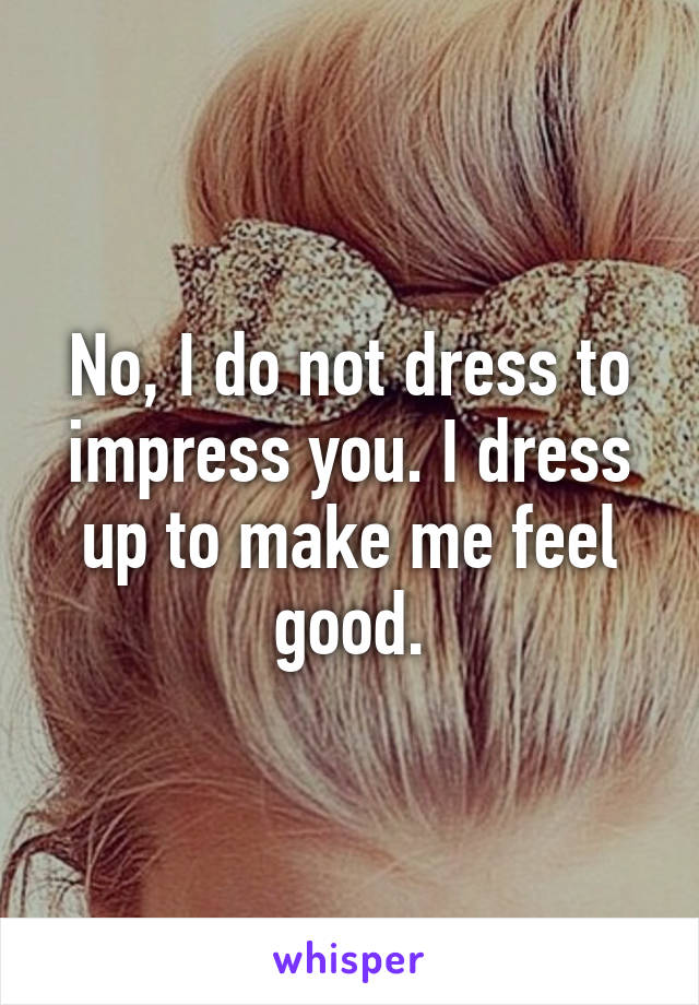 No, I do not dress to impress you. I dress up to make me feel good.