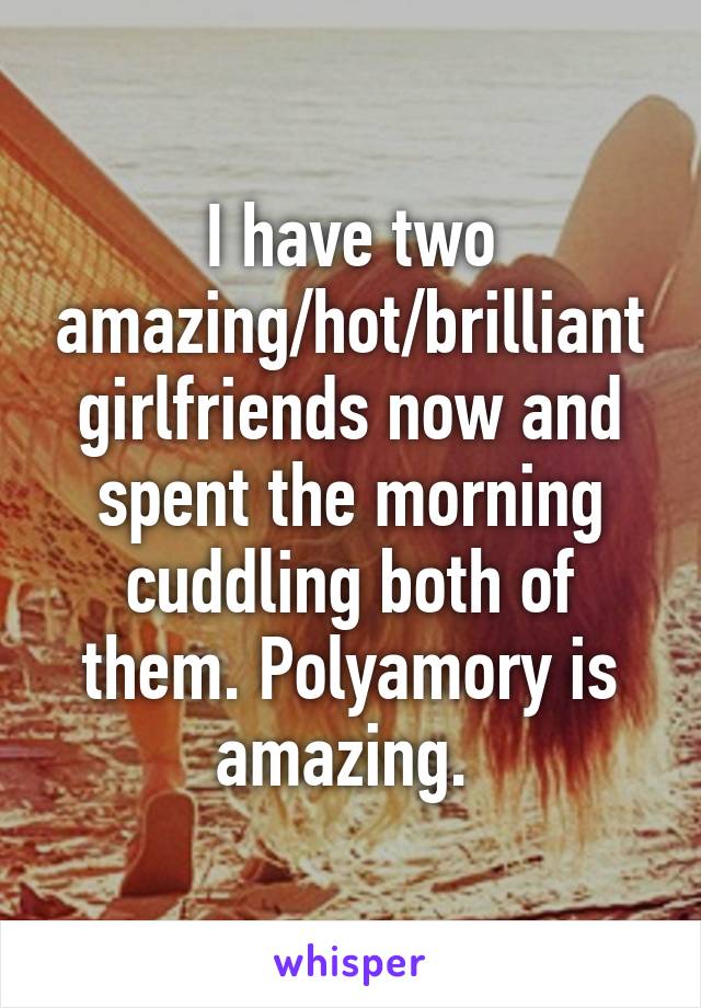 I have two amazing/hot/brilliant girlfriends now and spent the morning cuddling both of them. Polyamory is amazing. 