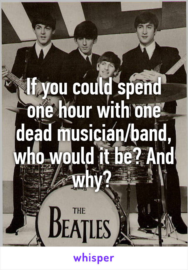 If you could spend one hour with one dead musician/band, who would it be? And why? 