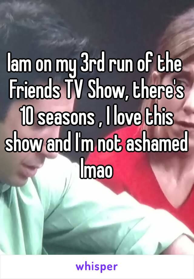 Iam on my 3rd run of the Friends TV Show, there's 10 seasons , I love this show and I'm not ashamed lmao