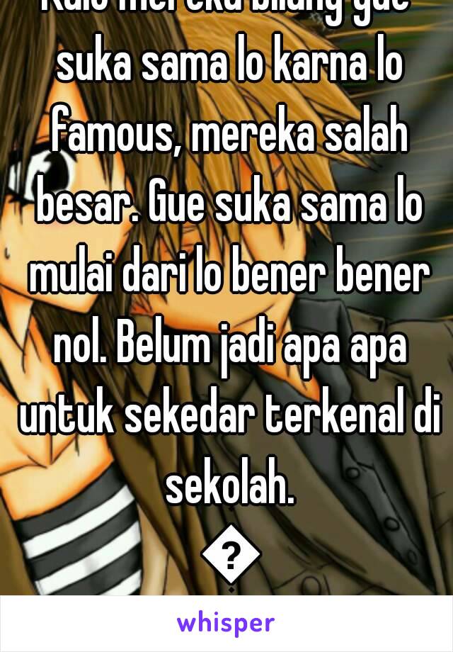 Kalo mereka bilang gue suka sama lo karna lo famous, mereka salah besar. Gue suka sama lo mulai dari lo bener bener nol. Belum jadi apa apa untuk sekedar terkenal di sekolah. 😧