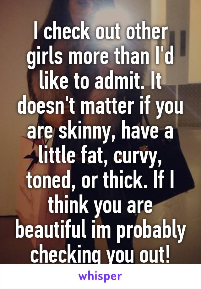 I check out other girls more than I'd like to admit. It doesn't matter if you are skinny, have a little fat, curvy, toned, or thick. If I think you are beautiful im probably checking you out!