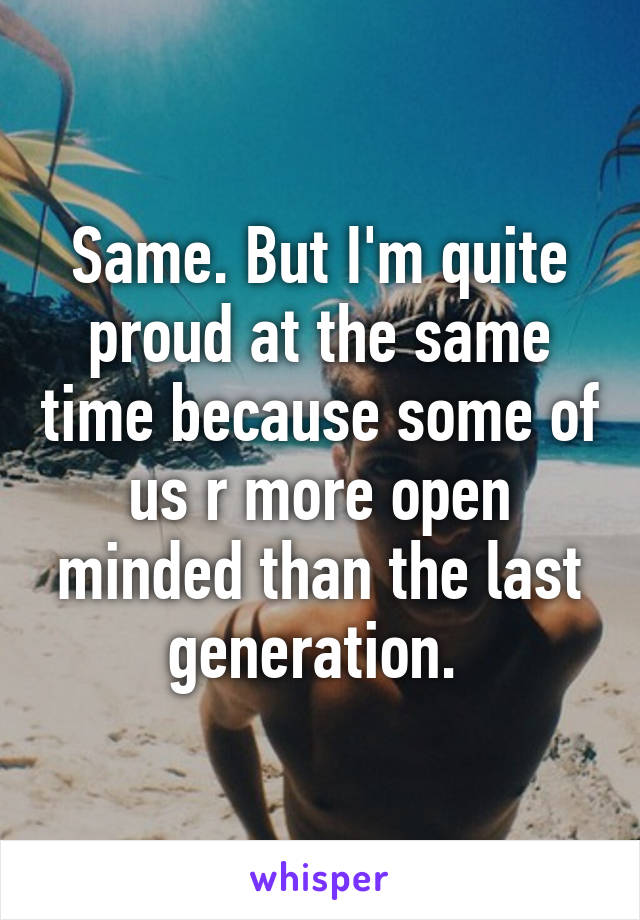 Same. But I'm quite proud at the same time because some of us r more open minded than the last generation. 