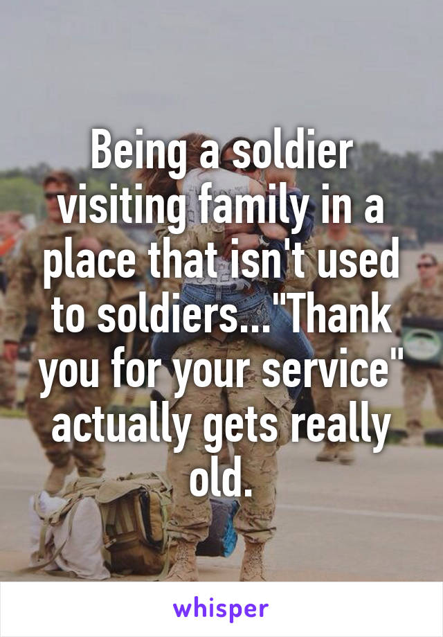 Being a soldier visiting family in a place that isn't used to soldiers..."Thank you for your service" actually gets really old.