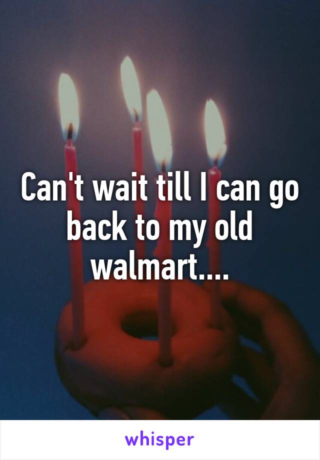 Can't wait till I can go back to my old walmart....