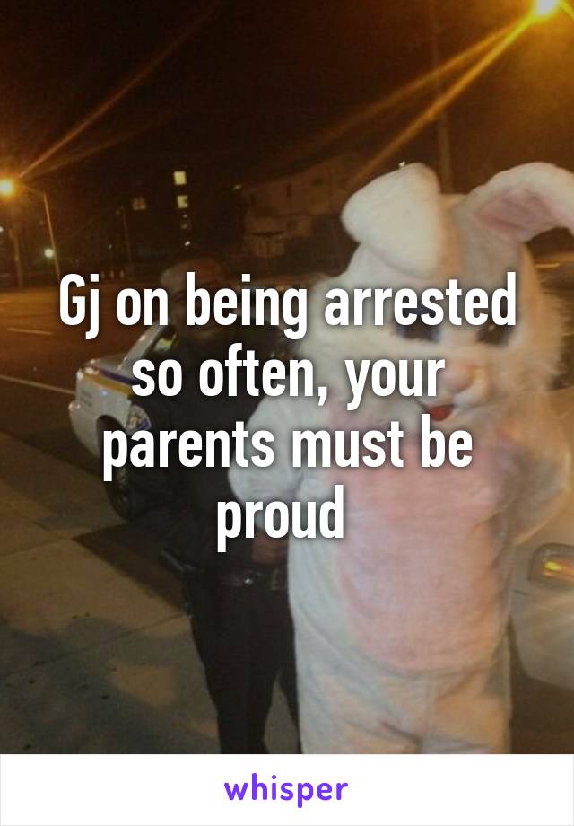 Gj on being arrested so often, your parents must be proud 