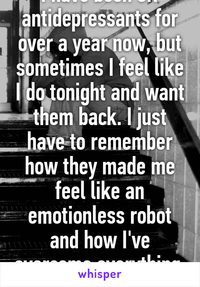 I have been off antidepressants for over a year now, but sometimes I feel like I do tonight and want them back. I just have to remember how they made me feel like an emotionless robot and how I've overcome everything. 